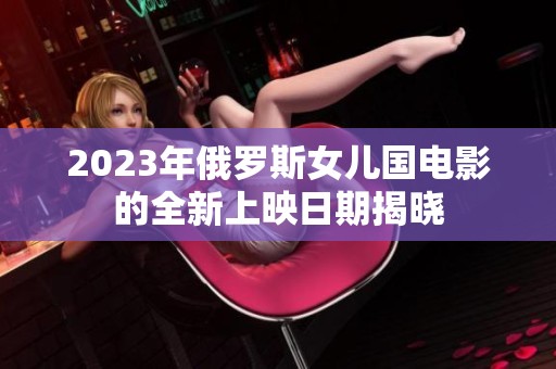 2023年俄罗斯女儿国电影的全新上映日期揭晓