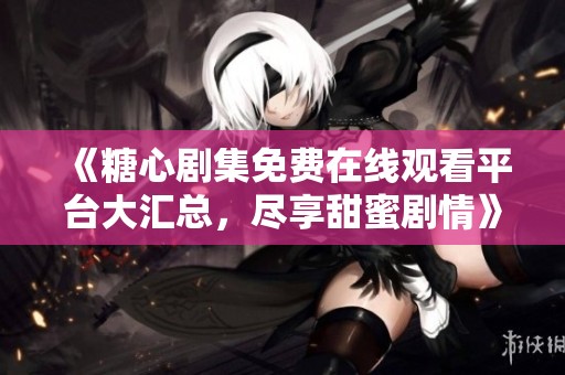 《糖心剧集免费在线观看平台大汇总，尽享甜蜜剧情》