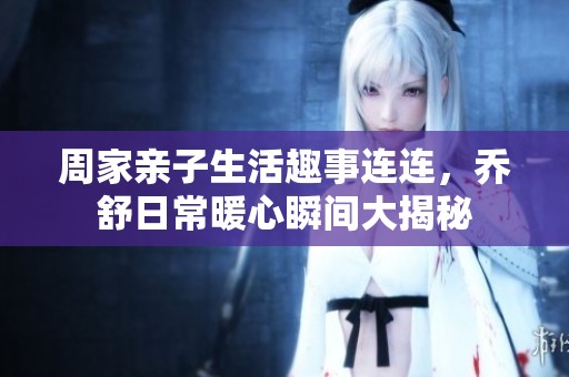 周家亲子生活趣事连连，乔舒日常暖心瞬间大揭秘