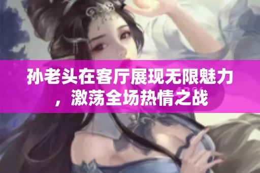 孙老头在客厅展现无限魅力，激荡全场热情之战