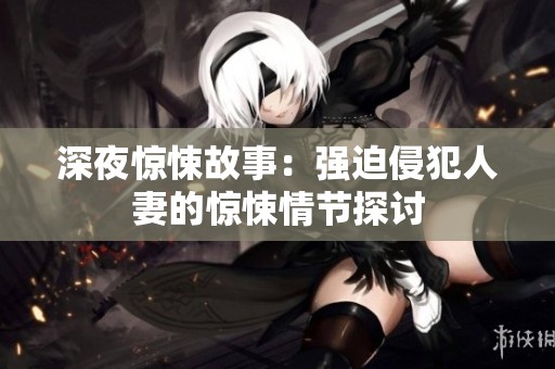 深夜惊悚故事：强迫侵犯人妻的惊悚情节探讨