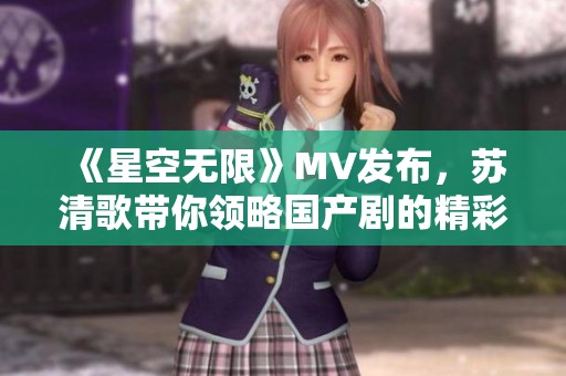 《星空无限》MV发布，苏清歌带你领略国产剧的精彩魅力