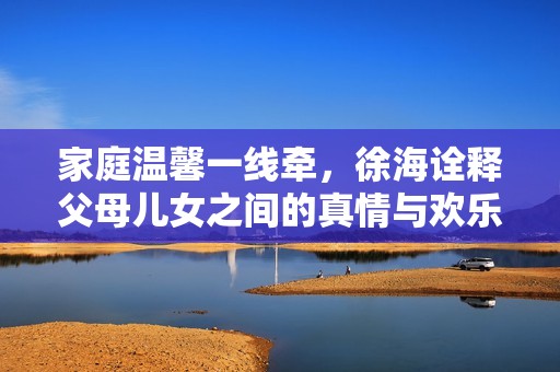 家庭温馨一线牵，徐海诠释父母儿女之间的真情与欢乐