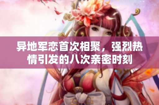 异地军恋首次相聚，强烈热情引发的八次亲密时刻
