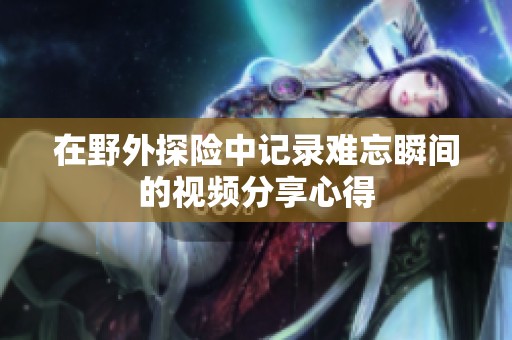 在野外探险中记录难忘瞬间的视频分享心得