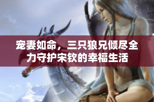 宠妻如命，三只狼兄倾尽全力守护宋钦的幸福生活
