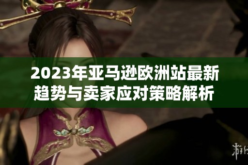 2023年亚马逊欧洲站最新趋势与卖家应对策略解析