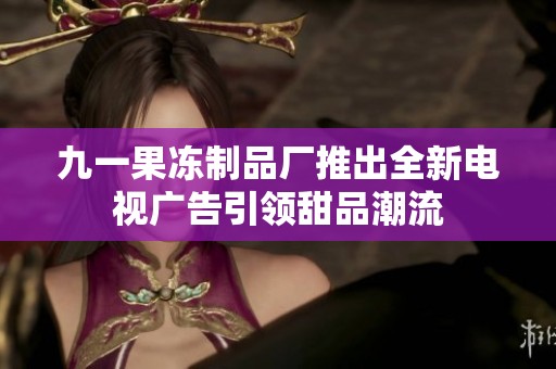 九一果冻制品厂推出全新电视广告引领甜品潮流