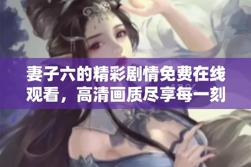 妻子六的精彩剧情免费在线观看，高清画质尽享每一刻