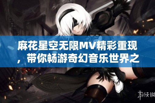 麻花星空无限MV精彩重现，带你畅游奇幻音乐世界之旅