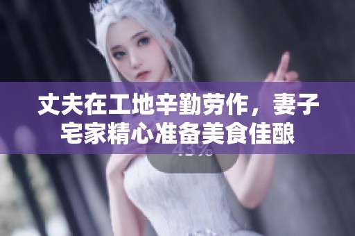 丈夫在工地辛勤劳作，妻子宅家精心准备美食佳酿