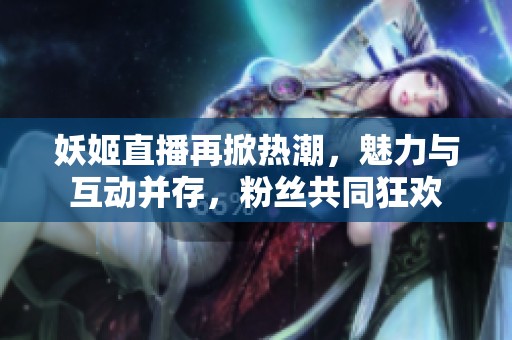 妖姬直播再掀热潮，魅力与互动并存，粉丝共同狂欢