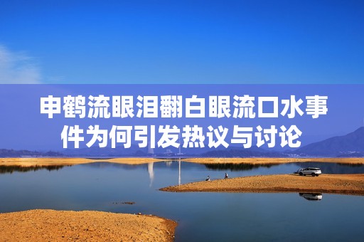 申鹤流眼泪翻白眼流口水事件为何引发热议与讨论