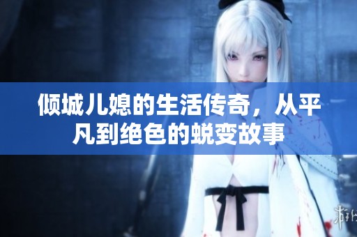 倾城儿媳的生活传奇，从平凡到绝色的蜕变故事