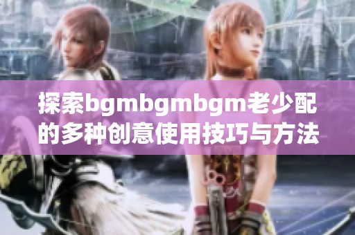 探索bgmbgmbgm老少配的多种创意使用技巧与方法