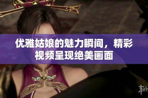 优雅姑娘的魅力瞬间，精彩视频呈现绝美画面