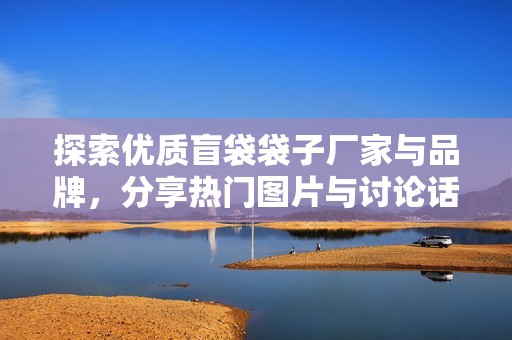 探索优质盲袋袋子厂家与品牌，分享热门图片与讨论话题