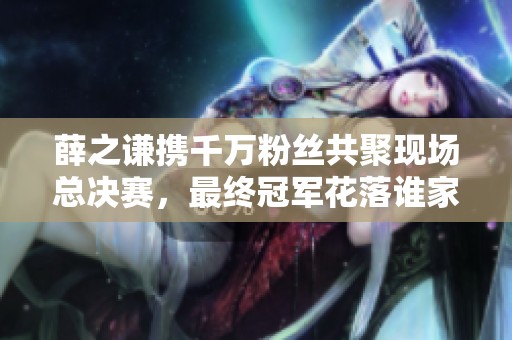 薛之谦携千万粉丝共聚现场总决赛，最终冠军花落谁家？