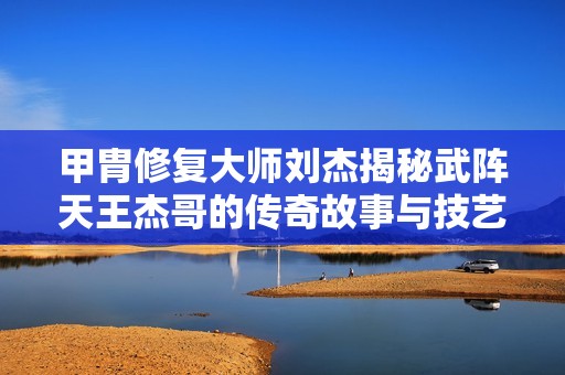 甲胄修复大师刘杰揭秘武阵天王杰哥的传奇故事与技艺