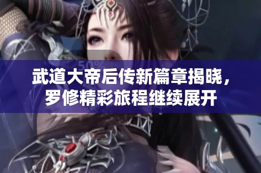 武道大帝后传新篇章揭晓，罗修精彩旅程继续展开