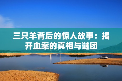 三只羊背后的惊人故事：揭开血案的真相与谜团