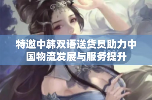 特邀中韩双语送货员助力中国物流发展与服务提升