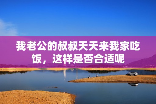 我老公的叔叔天天来我家吃饭，这样是否合适呢