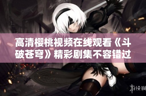 高清樱桃视频在线观看《斗破苍穹》精彩剧集不容错过