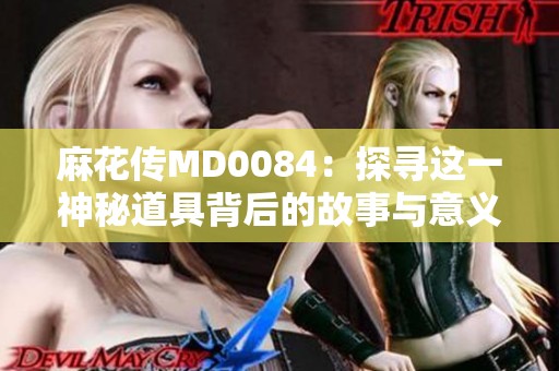 麻花传MD0084：探寻这一神秘道具背后的故事与意义