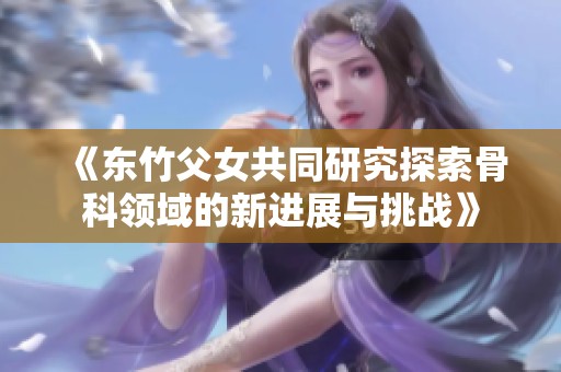 《东竹父女共同研究探索骨科领域的新进展与挑战》