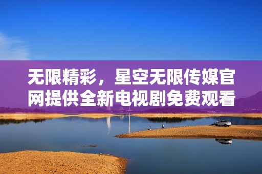 无限精彩，星空无限传媒官网提供全新电视剧免费观看平台