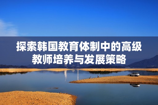探索韩国教育体制中的高级教师培养与发展策略