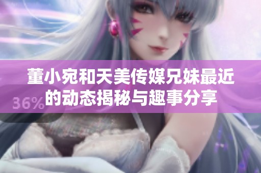 董小宛和天美传媒兄妹最近的动态揭秘与趣事分享