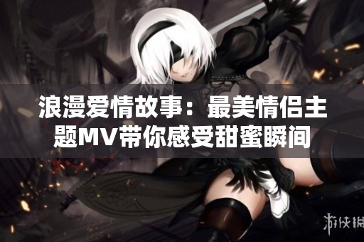 浪漫爱情故事：最美情侣主题MV带你感受甜蜜瞬间
