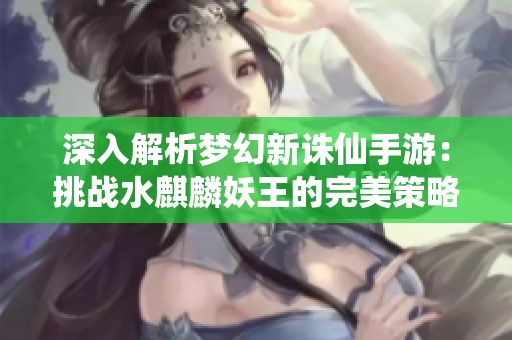 深入解析梦幻新诛仙手游：挑战水麒麟妖王的完美策略与装备搭配