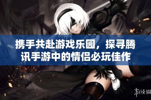 携手共赴游戏乐园，探寻腾讯手游中的情侣必玩佳作