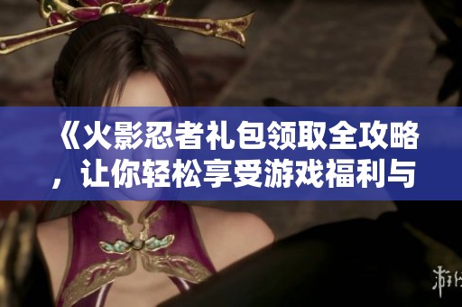 《火影忍者礼包领取全攻略，让你轻松享受游戏福利与乐趣》