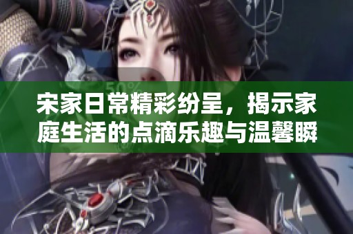 宋家日常精彩纷呈，揭示家庭生活的点滴乐趣与温馨瞬间