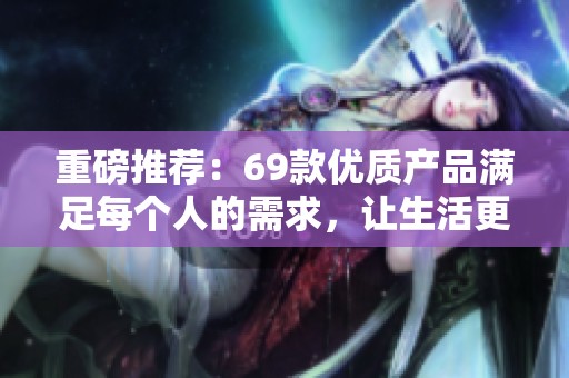 重磅推荐：69款优质产品满足每个人的需求，让生活更美好