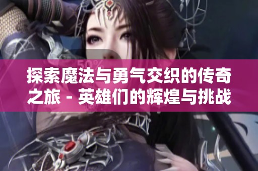 探索魔法与勇气交织的传奇之旅 - 英雄们的辉煌与挑战