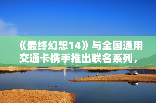 《最终幻想14》与全国通用交通卡携手推出联名系列，精彩上线！