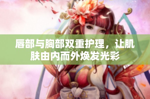 唇部与胸部双重护理，让肌肤由内而外焕发光彩