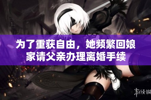 为了重获自由，她频繁回娘家请父亲办理离婚手续