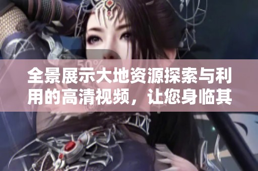 全景展示大地资源探索与利用的高清视频，让您身临其境