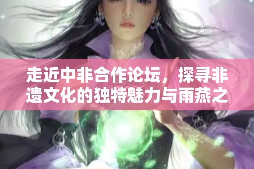 走近中非合作论坛，探寻非遗文化的独特魅力与雨燕之源