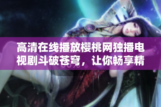 高清在线播放樱桃网独播电视剧斗破苍穹，让你畅享精彩剧情