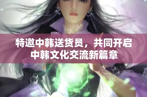 特邀中韩送货员，共同开启中韩文化交流新篇章