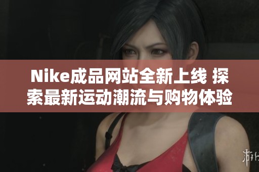 Nike成品网站全新上线 探索最新运动潮流与购物体验