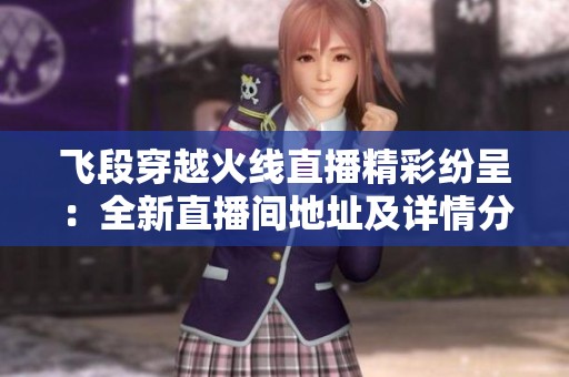 飞段穿越火线直播精彩纷呈：全新直播间地址及详情分享