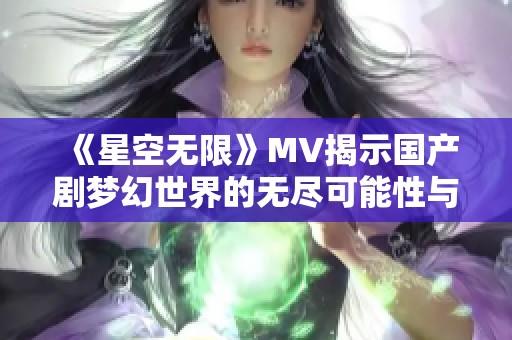 《星空无限》MV揭示国产剧梦幻世界的无尽可能性与情感深度